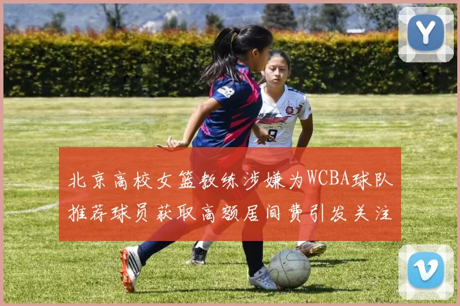 北京高校女篮教练涉嫌为WCBA球队推荐球员获取高额居间费引发关注