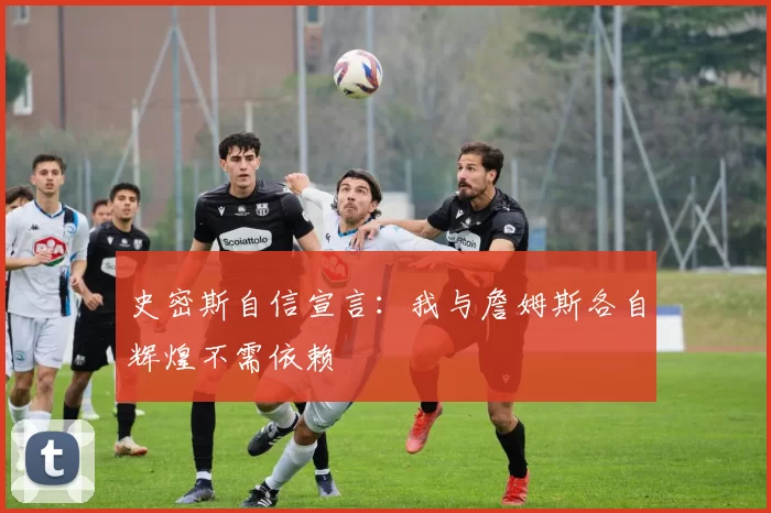 史密斯自信宣言：我与詹姆斯各自辉煌不需依赖