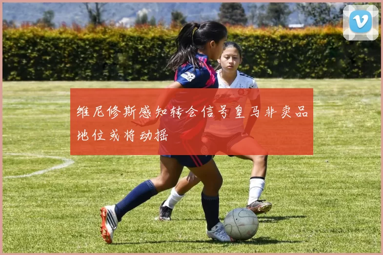 维尼修斯感知转会信号皇马非卖品地位或将动摇