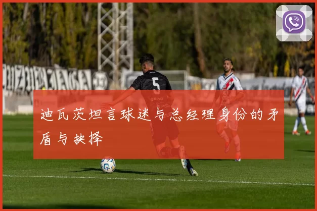 迪瓦茨坦言球迷与总经理身份的矛盾与抉择