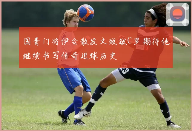 国青门将伊合散发文致敬C罗期待他继续书写传奇进球历史