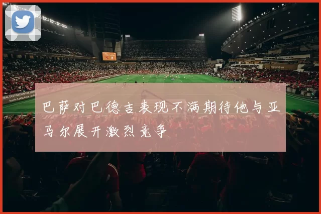 巴萨对巴德吉表现不满期待他与亚马尔展开激烈竞争