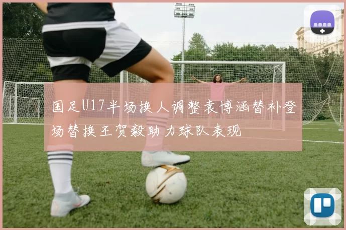 国足U17半场换人调整袁博涵替补登场替换王贺毅助力球队表现