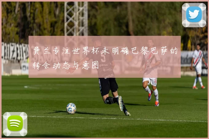费兰专注世界杯未明确巴黎巴萨的转会动态与意图