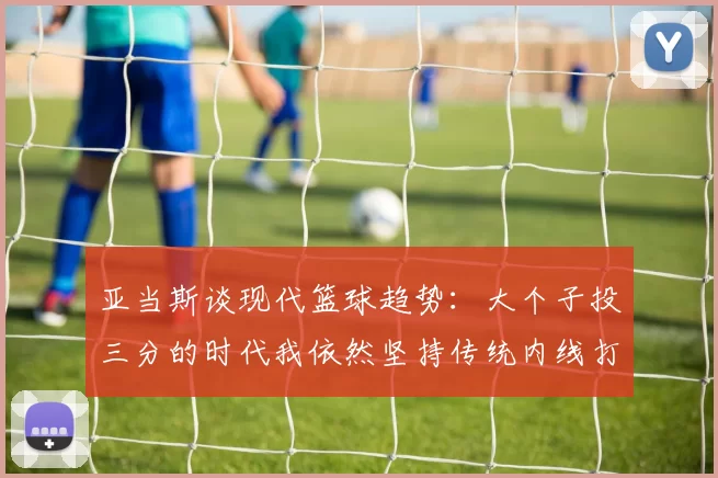 亚当斯谈现代篮球趋势：大个子投三分的时代我依然坚持传统内线打法