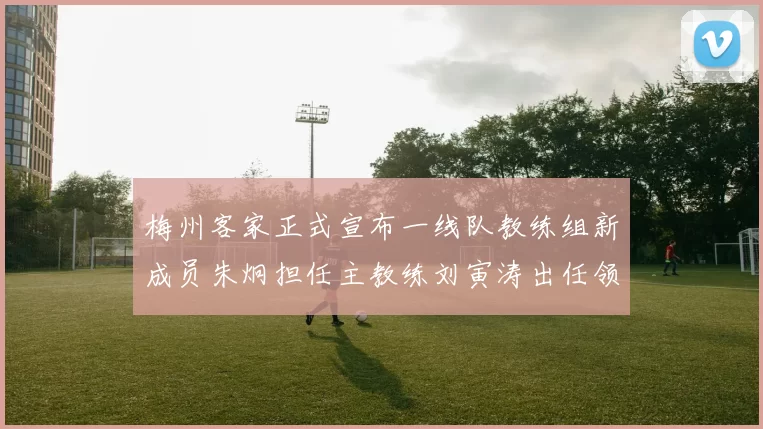梅州客家正式宣布一线队教练组新成员朱炯担任主教练刘寅涛出任领队