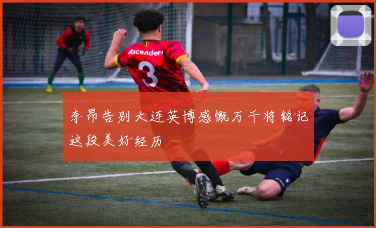李昂告别大连英博感慨万千将铭记这段美好经历
