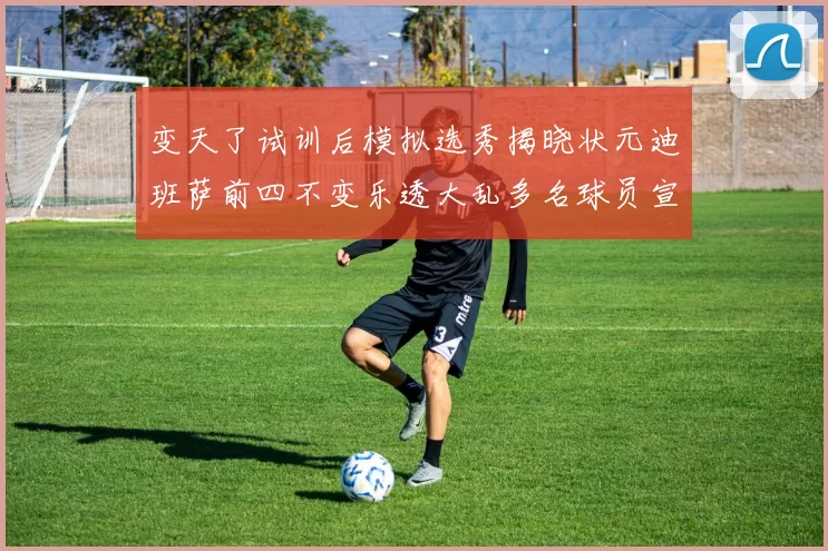 变天了试训后模拟选秀揭晓状元迪班萨前四不变乐透大乱多名球员宣布退选