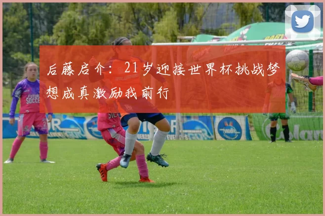 后藤启介：21岁迎接世界杯挑战梦想成真激励我前行