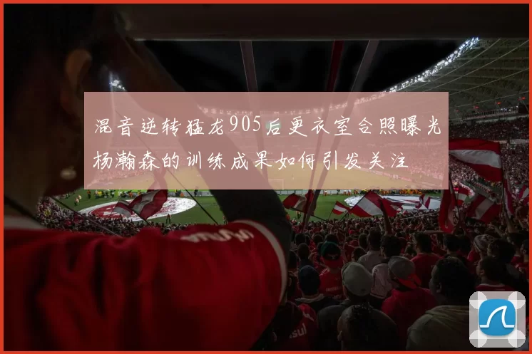 混音逆转猛龙905后更衣室合照曝光杨瀚森的训练成果如何引发关注