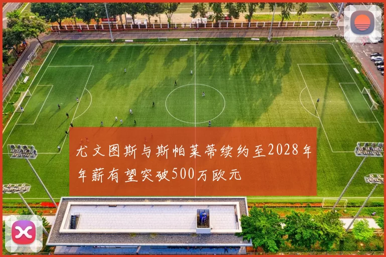尤文图斯与斯帕莱蒂续约至2028年年薪有望突破500万欧元