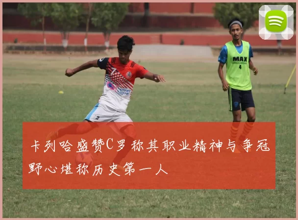卡列哈盛赞C罗称其职业精神与争冠野心堪称历史第一人