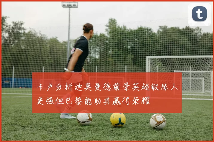 卡卢分析迪奥曼德前景英超锻炼人更强但巴黎能助其赢得荣耀