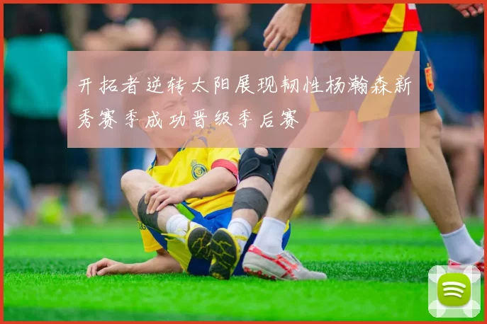 开拓者逆转太阳展现韧性杨瀚森新秀赛季成功晋级季后赛