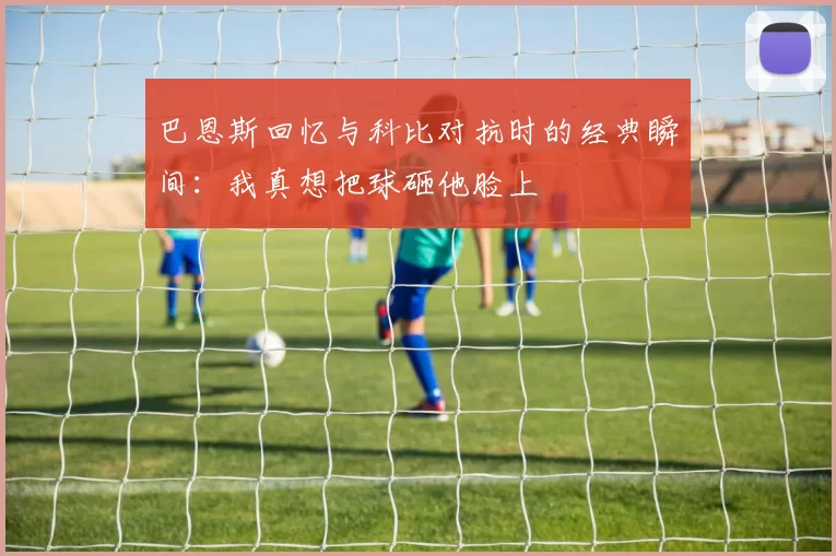 巴恩斯回忆与科比对抗时的经典瞬间：我真想把球砸他脸上