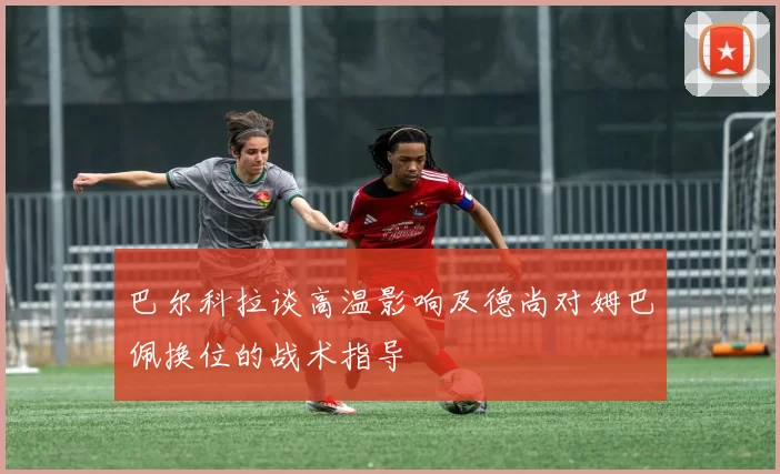 巴尔科拉谈高温影响及德尚对姆巴佩换位的战术指导