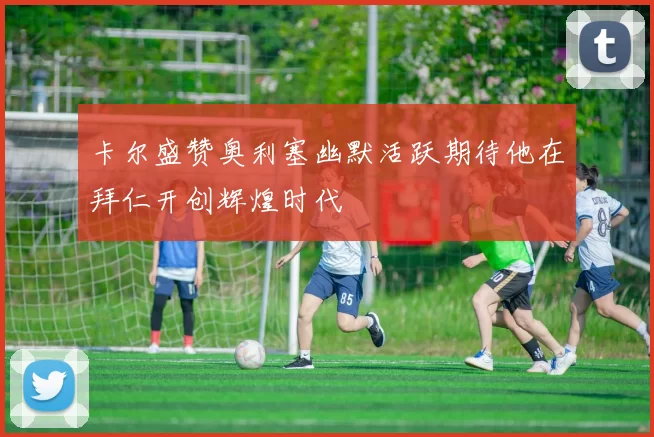 卡尔盛赞奥利塞幽默活跃期待他在拜仁开创辉煌时代