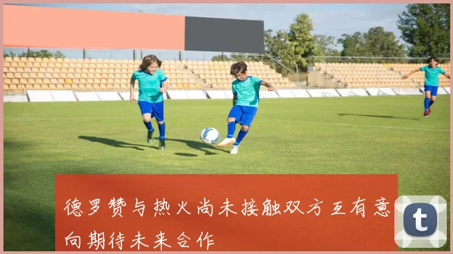 德罗赞与热火尚未接触双方互有意向期待未来合作