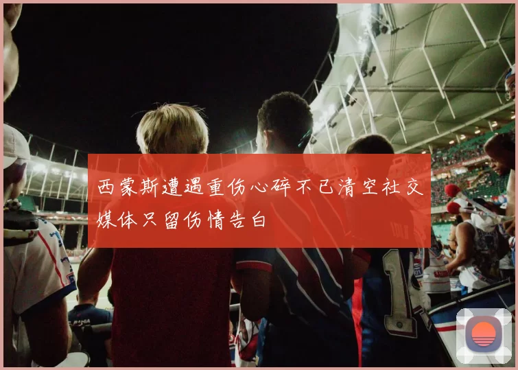 西蒙斯遭遇重伤心碎不已清空社交媒体只留伤情告白