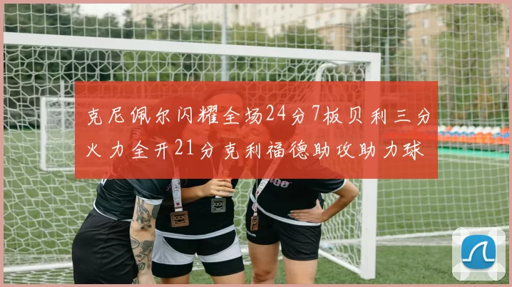 克尼佩尔闪耀全场24分7板贝利三分火力全开21分克利福德助攻助力球队胜利