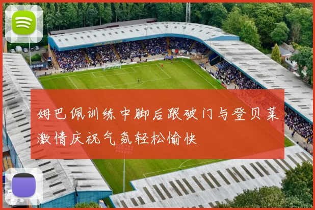 姆巴佩训练中脚后跟破门与登贝莱激情庆祝气氛轻松愉快