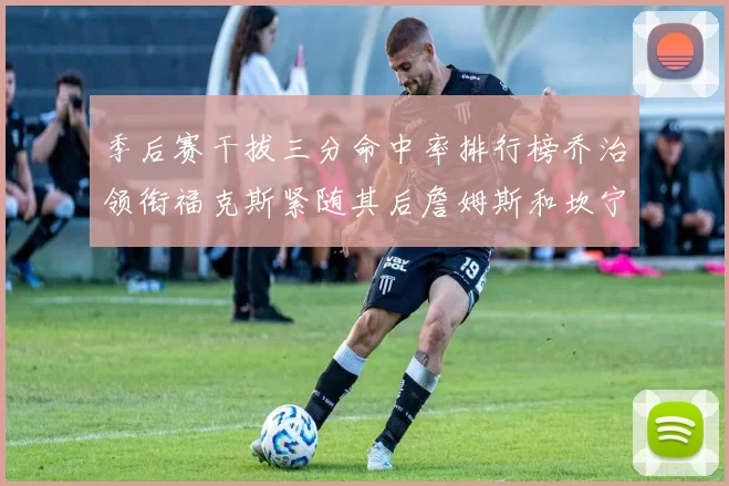 季后赛干拔三分命中率排行榜乔治领衔福克斯紧随其后詹姆斯和坎宁安表现不俗