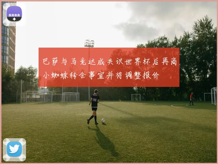 巴萨与马竞达成共识世界杯后再商小蜘蛛转会事宜并将调整报价