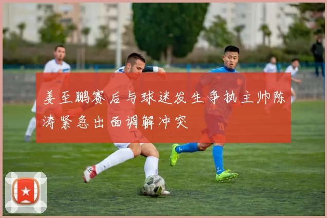 姜至鹏赛后与球迷发生争执主帅陈涛紧急出面调解冲突