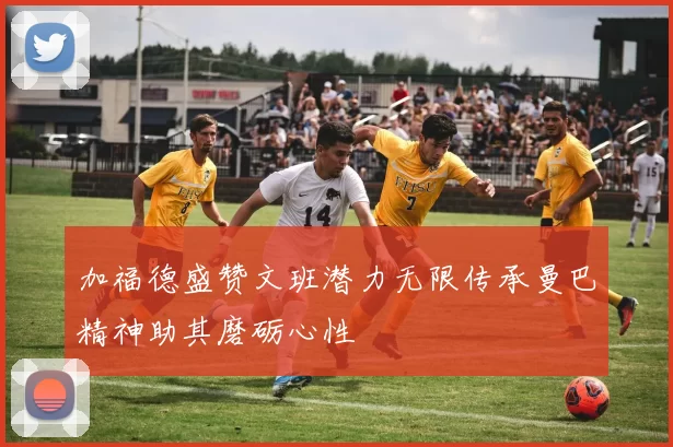 加福德盛赞文班潜力无限传承曼巴精神助其磨砺心性