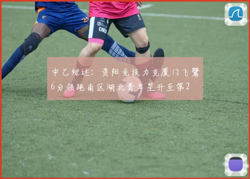 中乙综述：贵阳竞技力克厦门飞鹭6分领跑南区湖北青年星升至第2