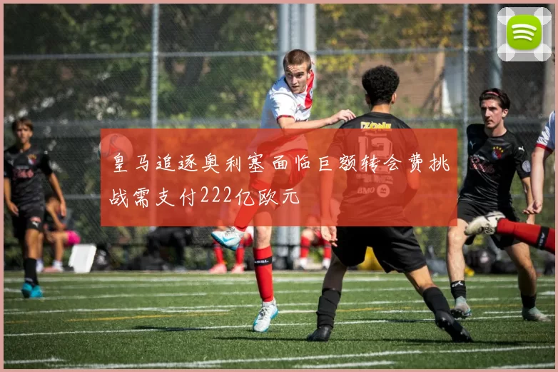 皇马追逐奥利塞面临巨额转会费挑战需支付222亿欧元
