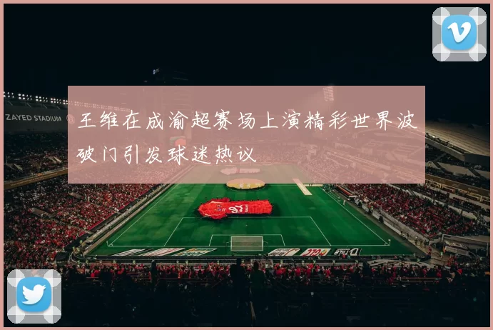 王维在成渝超赛场上演精彩世界波破门引发球迷热议