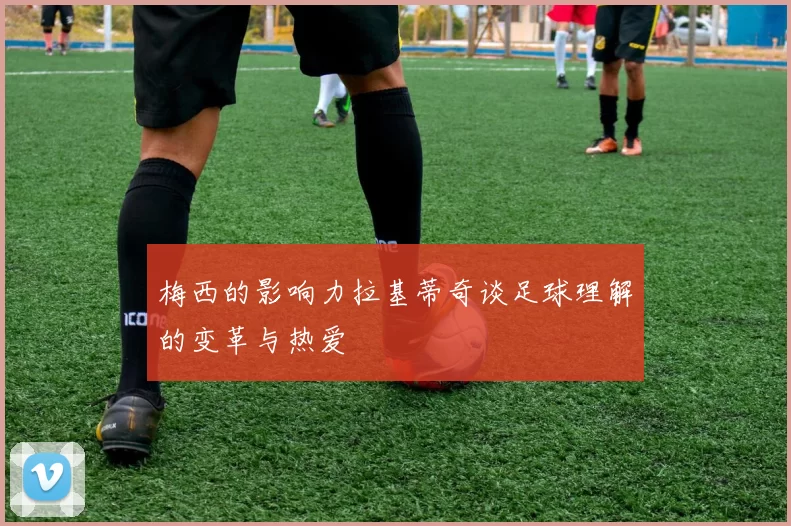 梅西的影响力拉基蒂奇谈足球理解的变革与热爱
