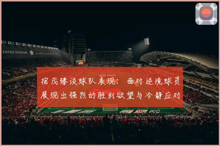 宿茂臻谈球队表现：面对逆境球员展现出强烈的胜利欲望与冷静应对能力