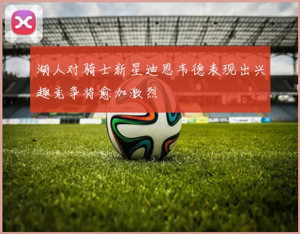 湖人对骑士新星迪恩韦德表现出兴趣竞争将愈加激烈