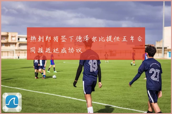热刺即将签下德泽尔比提供五年合同接近达成协议