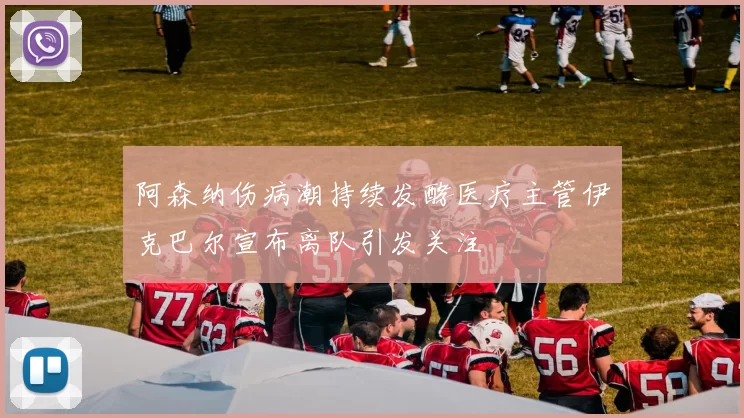 阿森纳伤病潮持续发酵医疗主管伊克巴尔宣布离队引发关注