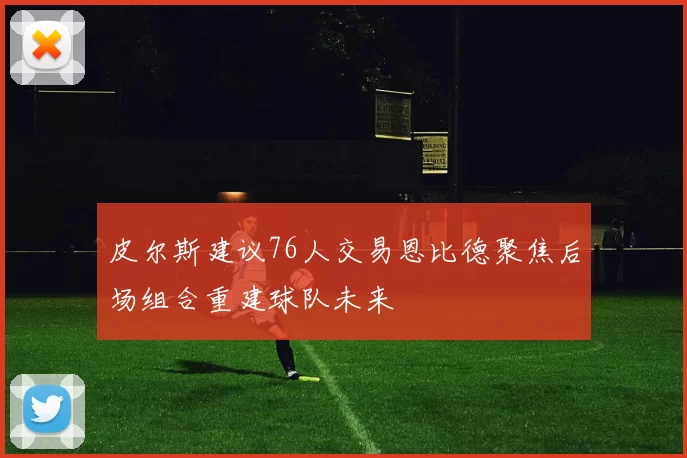 皮尔斯建议76人交易恩比德聚焦后场组合重建球队未来