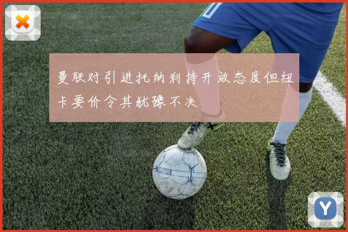 曼联对引进托纳利持开放态度但纽卡要价令其犹豫不决