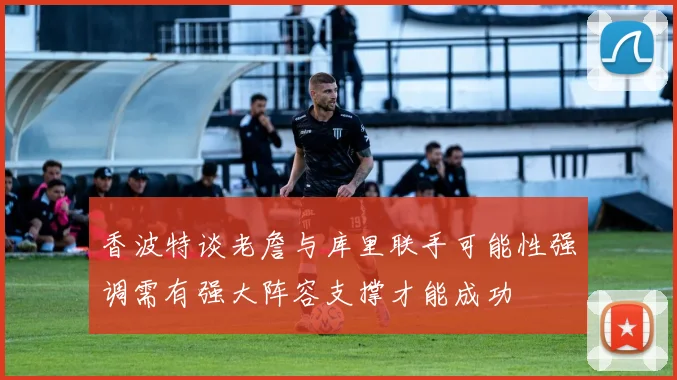 香波特谈老詹与库里联手可能性强调需有强大阵容支撑才能成功